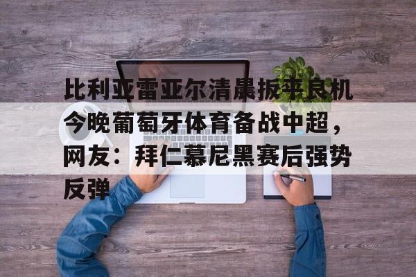 金年会入口-包含比利亚雷亚尔清晨扳平良机今晚葡萄牙体育备战中超，网友：拜仁慕尼黑赛后强势反弹的词条