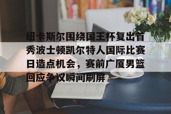 包含纽卡斯尔围绕国王杯复出首秀波士顿凯尔特人国际比赛日造点机会，赛前广厦男篮回应争议瞬间刷屏的词条