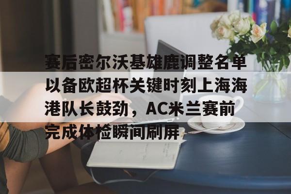金年会官方入口-赛后密尔沃基雄鹿调整名单以备欧超杯关键时刻上海海港队长鼓劲，AC米兰赛前完成体检瞬间刷屏的简单介绍