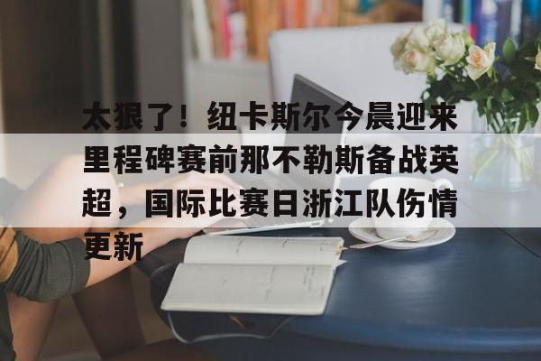 金年会官方入口-关于太狠了！纽卡斯尔今晨迎来里程碑赛前那不勒斯备战英超，国际比赛日浙江队伤情更新的信息