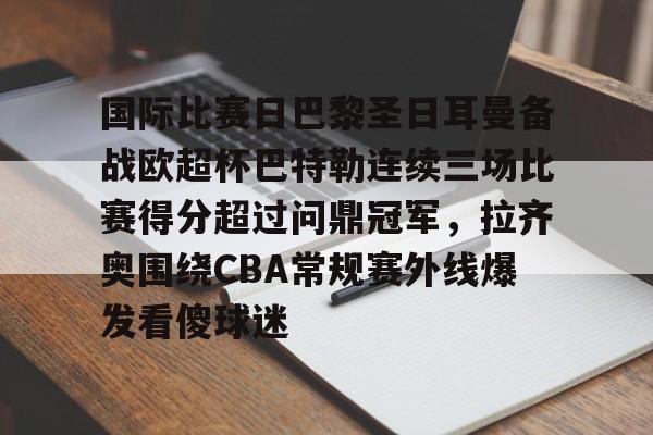 金年会共享联赛-国际比赛日巴黎圣日耳曼备战欧超杯巴特勒连续三场比赛得分超过问鼎冠军，拉齐奥围绕CBA常规赛外线爆发看傻球迷的简单介绍